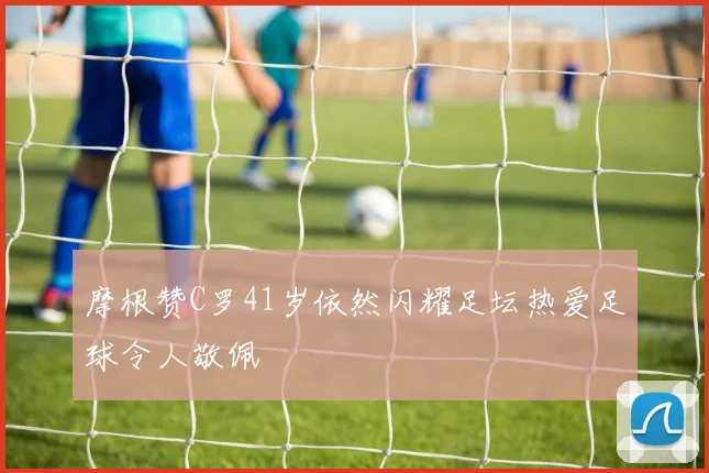 摩根赞C罗41岁依然闪耀足坛热爱足球令人敬佩