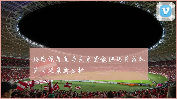 姆巴佩与皇马关系紧张但仍将留队罗马诺最新分析
