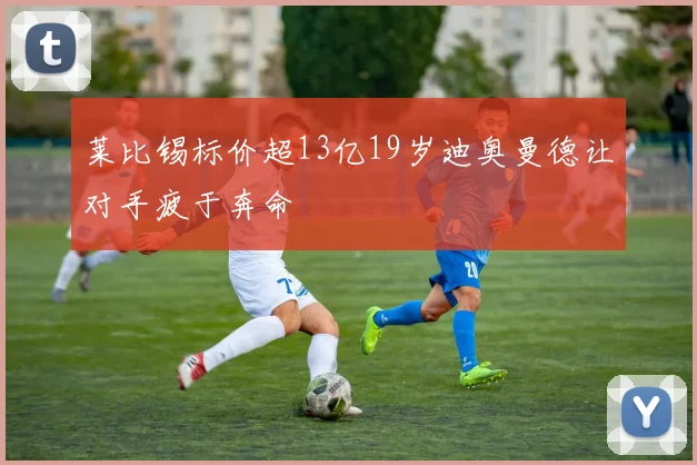 莱比锡标价超13亿19岁迪奥曼德让对手疲于奔命
