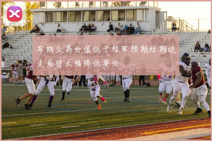 布朗交易价值低于绿军预期短期送走或将大幅降低要价