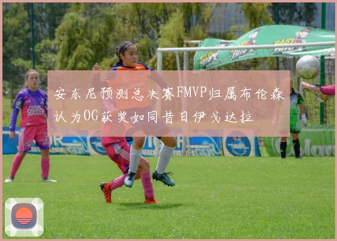 安东尼预测总决赛FMVP归属布伦森认为OG获奖如同昔日伊戈达拉