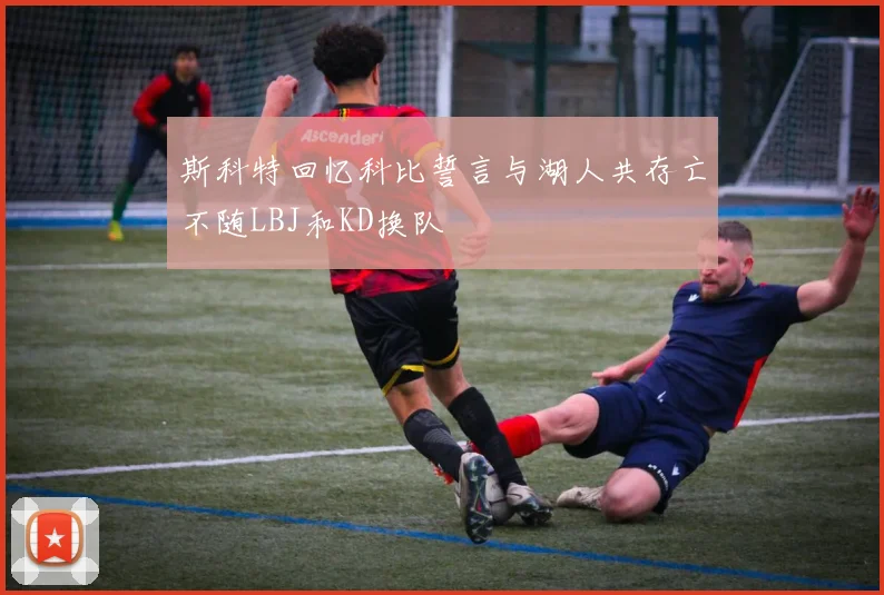 斯科特回忆科比誓言与湖人共存亡不随LBJ和KD换队