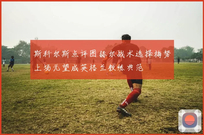 斯科尔斯点评图赫尔战术选择梅努上场无望成英格兰教练典范