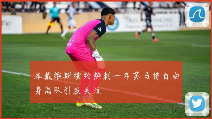 本戴维斯续约热刺一年苏马将自由身离队引发关注
