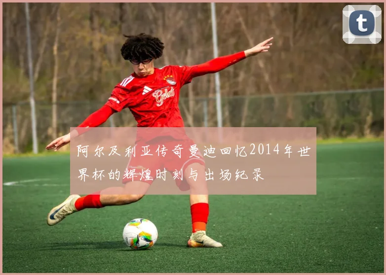 阿尔及利亚传奇曼迪回忆2014年世界杯的辉煌时刻与出场纪录