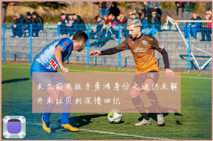 米兰前老板李勇鸿身份之谜仍未解开米拉贝利深情回忆