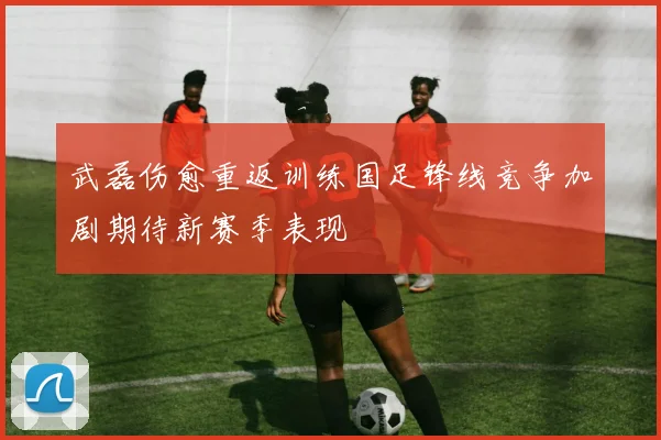 武磊伤愈重返训练国足锋线竞争加剧期待新赛季表现