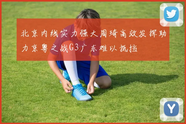 北京内线实力强大周琦高效发挥助力京粤之战G3广东难以抵挡