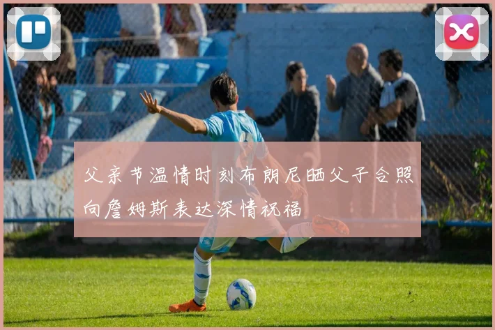 父亲节温情时刻布朗尼晒父子合照向詹姆斯表达深情祝福