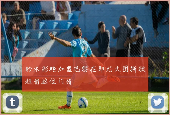 铃木彩艳加盟巴黎在即尤文图斯欲租借这位门将
