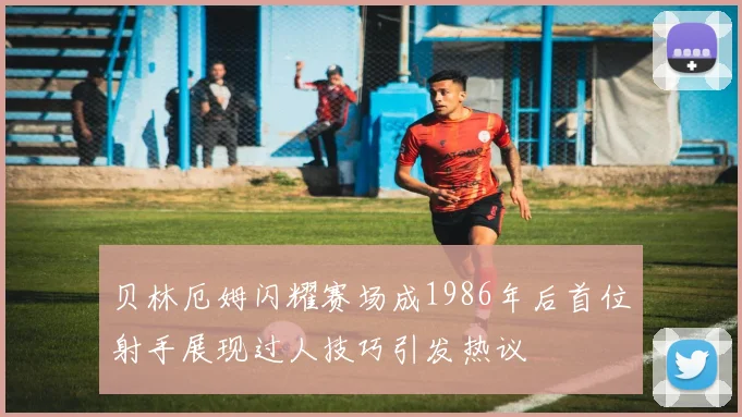 贝林厄姆闪耀赛场成1986年后首位射手展现过人技巧引发热议