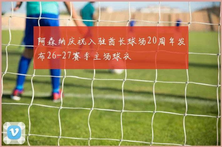 阿森纳庆祝入驻酋长球场20周年发布26-27赛季主场球衣