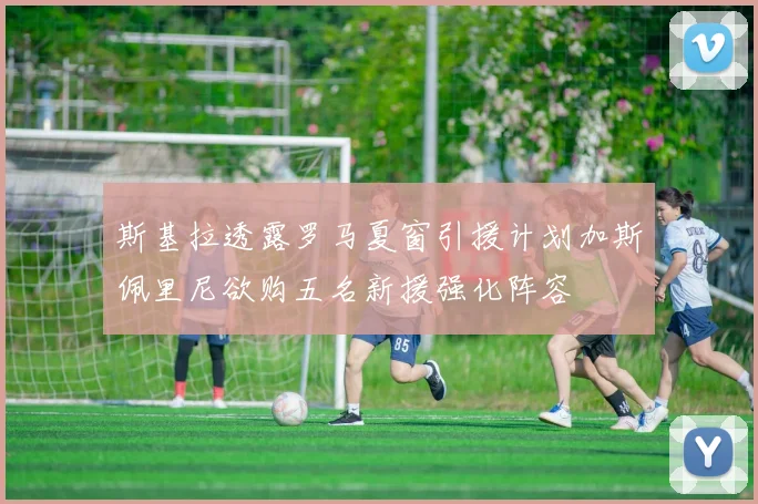 斯基拉透露罗马夏窗引援计划加斯佩里尼欲购五名新援强化阵容