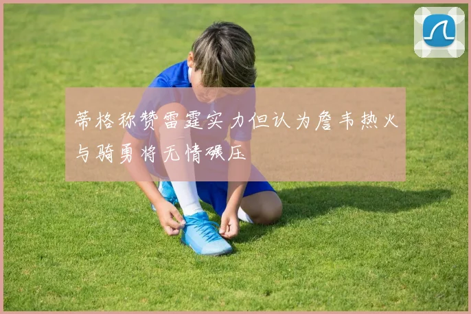 蒂格称赞雷霆实力但认为詹韦热火与骑勇将无情碾压