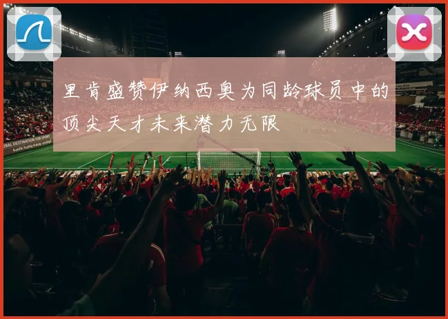 里肯盛赞伊纳西奥为同龄球员中的顶尖天才未来潜力无限