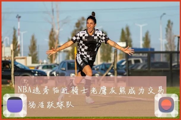 NBA选秀临近骑士老鹰灰熊成为交易市场活跃球队
