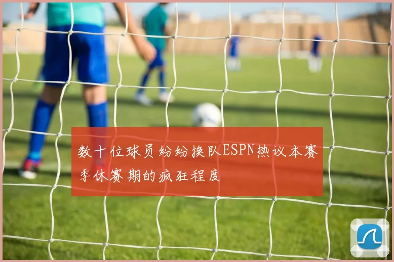 数十位球员纷纷换队ESPN热议本赛季休赛期的疯狂程度