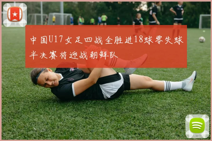 中国U17女足四战全胜进18球零失球半决赛将迎战朝鲜队