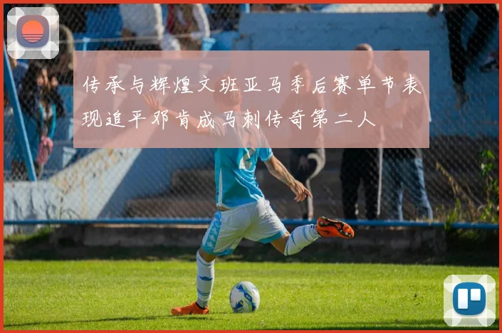 传承与辉煌文班亚马季后赛单节表现追平邓肯成马刺传奇第二人