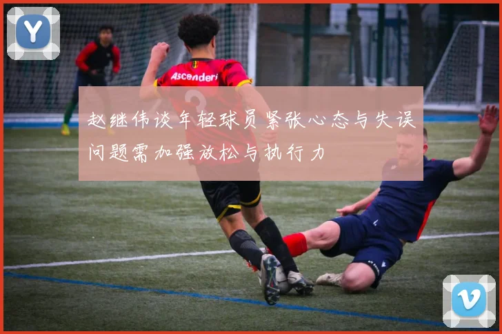赵继伟谈年轻球员紧张心态与失误问题需加强放松与执行力