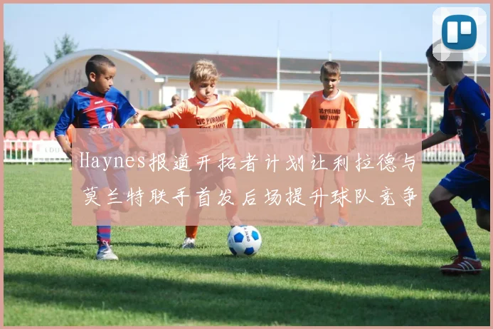 Haynes报道开拓者计划让利拉德与莫兰特联手首发后场提升球队竞争力