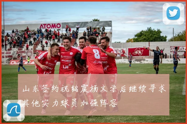 山东签约祝铭震杨文学后继续寻求其他实力球员加强阵容