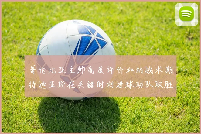 哥伦比亚主帅高度评价加纳战术期待迪亚斯在关键时刻进球助队取胜