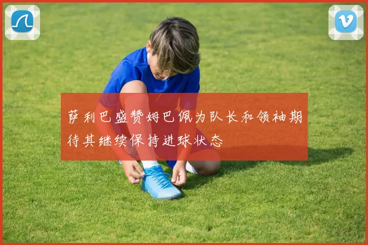 萨利巴盛赞姆巴佩为队长和领袖期待其继续保持进球状态