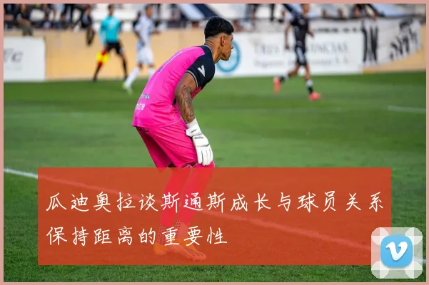 瓜迪奥拉谈斯通斯成长与球员关系保持距离的重要性